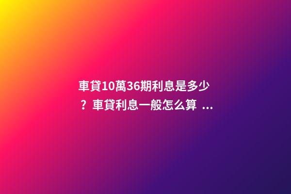 車貸10萬36期利息是多少？車貸利息一般怎么算？